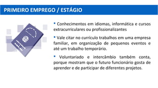 PRIMEIRO EMPREGO / ESTÁGIO
 Conhecimentos em idiomas, informática e cursos
extracurriculares ou profissionalizantes
 Vale citar no currículo trabalhos em uma empresa
familiar, em organização de pequenos eventos e
até um trabalho temporário.
 Voluntariado e intercâmbio também conta,
porque mostram que o futuro funcionário gosta de
aprender e de participar de diferentes projetos.
 