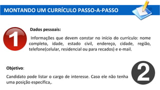 MONTANDO UM CURRÍCULO PASSO-A-PASSO
Dados pessoais:
Informações que devem constar no início do currículo: nome
completo, idade, estado civil, endereço, cidade, região,
telefone(celular, residencial ou para recados) e e-mail.
Objetivo:
Candidato pode listar o cargo de interesse. Caso ele não tenha
uma posição específica,.
 