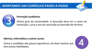MONTANDO UM CURRÍCULO PASSO-A-PASSO
Formação acadêmica
Ultimo grau de escolaridade. A descrição deve ter o nome da
instituição, curso e ano de conclusão ou previsão de término.
Idiomas, informática e outros cursos
Como o candidato não possui experiência, ele deve mostrar que
tem outras habilidades.
 