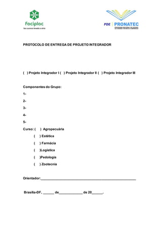 PROTOCOLO DE ENTREGA DE PROJETO INTEGRADOR 
( ) Projeto Integrador I ( ) Projeto Integrador II ( ) Projeto Integrador III 
Componentes do Grupo: 
1- 
2- 
3- 
4- 
5- 
Curso: ( ) Agropecuária 
( ) Estética 
( ) Farmácia 
( )Logística 
( )Pedologia 
( ) Zootecnia 
Orientador:____________________________________________________ 
Brasília-DF, ______ de_____________ de 20______. 
 