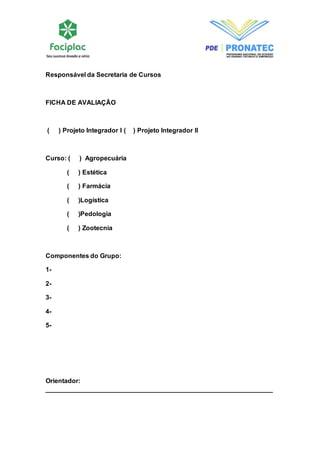 Responsável da Secretaria de Cursos 
FICHA DE AVALIAÇÃO 
( ) Projeto Integrador I ( ) Projeto Integrador II 
Curso: ( ) Agropecuária 
( ) Estética 
( ) Farmácia 
( )Logística 
( )Pedologia 
( ) Zootecnia 
Componentes do Grupo: 
1- 
2- 
3- 
4- 
5- 
Orientador: 
_______________________________________________________________ 
 