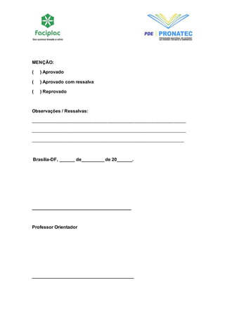 MENÇÃO: 
( ) Aprovado 
( ) Aprovado com ressalva 
( ) Reprovado 
Observações / Ressalvas: 
___________________________________________________________________________ 
___________________________________________________________________________ 
__________________________________________________________________________ 
Brasília-DF, ______ de_________ de 20______. 
_______________________________________ 
Professor Orientador 
________________________________________ 
 