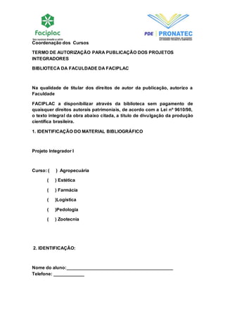 Coordenação dos Cursos 
TERMO DE AUTORIZAÇÃO PARA PUBLICAÇÃO DOS PROJETOS 
INTEGRADORES 
BIBLIOTECA DA FACULDADE DA FACIPLAC 
Na qualidade de titular dos direitos de autor da publicação, autorizo a 
Faculdade 
FACIPLAC a disponibilizar através da biblioteca sem pagamento de 
quaisquer direitos autorais patrimoniais, de acordo com a Lei nº 9610/98, 
o texto integral da obra abaixo citada, a título de divulgação da produção 
científica brasileira. 
1. IDENTIFICAÇÃO DO MATERIAL BIBLIOGRÁFICO 
Projeto Integrador I 
Curso: ( ) Agropecuária 
( ) Estética 
( ) Farmácia 
( )Logística 
( )Pedologia 
( ) Zootecnia 
2. IDENTIFICAÇÃO: 
Nome do aluno:__________________________________________ 
Telefone: ____________ 
 