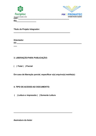 CPF:_______________________________________________ 
RG__________________ 
Título do Projeto Integrador: 
____________________________________________________ 
Orientador 
(a):____________________________________________________________ 
___ 
3. LIBERAÇÃO PARA PUBLICAÇÃO: 
( ) Total ( ) Parcial 
Em caso de liberação parcial, especificar o(s) arquivo(s) restrito(s): 
4. TIPO DE ACESSO AO DOCUMENTO: 
( ) Leitura e impressão ( ) Somente Leitura 
______________________________________________________ 
Assinatura do Autor 
 