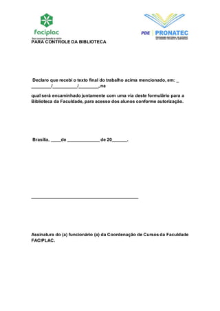 PARA CONTROLE DA BIBLIOTECA 
Declaro que recebi o texto final do trabalho acima mencionado, em: _ 
________/__________/________, na 
qual será encaminhado juntamente com uma via deste formulário para a 
Biblioteca da Faculdade, para acesso dos alunos conforme autorização. 
Brasília, ____de _____________ de 20______. 
___________________________________________ 
Assinatura do (a) funcionário (a) da Coordenação de Cursos da Faculdade 
FACIPLAC. 
 