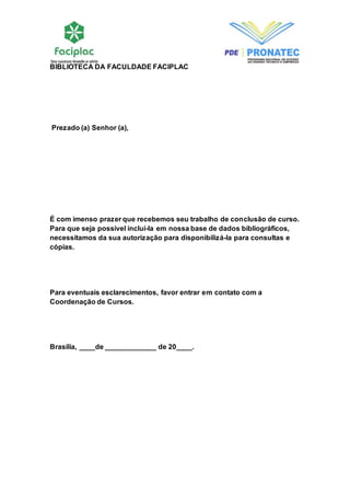 BIBLIOTECA DA FACULDADE FACIPLAC 
Prezado (a) Senhor (a), 
É com imenso prazer que recebemos seu trabalho de conclusão de curso. 
Para que seja possível incluí-la em nossa base de dados bibliográficos, 
necessitamos da sua autorização para disponibilizá-la para consultas e 
cópias. 
Para eventuais esclarecimentos, favor entrar em contato com a 
Coordenação de Cursos. 
Brasília, ____de _____________ de 20____. 
 