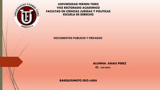 UNIVERSIDAD FERMIN TORO
VICE RECTORADO ACADEMICO
FACULTAD EN CIENCIAS JURIDAS Y POLITICAS
ESCUELA DE DERECHO
DOCUMENTOS PUBLICOS Y PRIVADOS
ALUMNA: ANAIS PEREZ
CI-. 23918603
BARQUISIMETO EDO-LARA
 