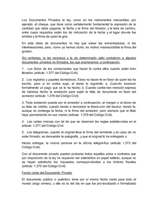 Los Documentos Privados la ley, como en los instrumentos mercantiles; por
ejemplo, el cheque, que tiene como señalamiento fundamental la expresión de la
cantidad que debe pagarse, la fecha y la firma del librador; y la letra de cambio,
entre cuyos requisitos están los de indicación de la fecha y el lugar don-de fue
emitida y la firma de quien la gira.
En esta clase de documentos no hay que salvar las enmendaduras, ni las
interlineaciones; pero, como ya hemos dicho, es motivo imprescindible la firma del
girador.
Sin embargo, la ley reconoce y le da determinado valor probatorio a algunos
documentos privados no firmados, los que enumeramos a continuación.
1. Los libros de los comerciantes que hacen fe contra ellos cuando están bien
llevados (artículo 1.377 del Código Civil).
2. Los registros y papeles domésticos. Estos no hacen fe en favor de quien los ha
escrito, pero sí en contra suya, al darse lo siguiente: a. Cuan-do enuncian
formalmente un pago que se le ha hecho; b. Cuando contie-nen mención expresa
de haberse hecho la anotación para suplir la falta de documento en favor del
acreedor (artículo 1.378 del Código Civil).
3. Toda anotación puesta por el acreedor a continuación, al margen o al dorso de
su título de crédito, cuando tiende a demostrar la libera-ción del deudor, dando fe,
aunque no contenga la fecha, ni la firma del acreedor, pero siempre que el título
haya permanecido en sus manos (artículo 1.379 del Código Civil).
4. Las cartas misivas con tal de que se observen las reglas estable-cidas en el
artículo 1.371 del Código Civil.
5. Los telegramas, cuando el original lleva la firma del remitente y en caso de no
estar firmado, se demuestre la autografía, y que el original lo ha entregado o
Hecho entregar, la misma persona en la oficina telegrá-fica (artículo 1.375 del
Código Civil).
Con el documento privado pueden probarse todos aquellos actos o contratos que
por disposición de la ley no requieran ser extendidos en papel sellado, aunque no
se hayan satisfecho los impuestos correspon-dientes a los timbres fiscales
(artículo 1.370 del Código Civil).
Fecha cierta del Documento Privado
El documento público o auténtico tiene por sí mismo fecha cierta para todo el
mundo (erga omnes), y ella es la del día en que fue pro-tocolizado o formalizado
 