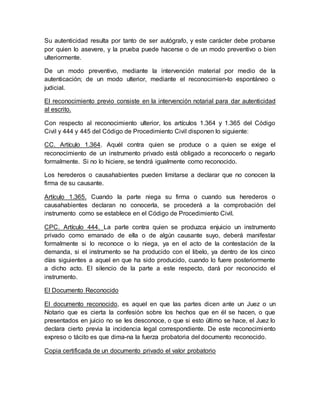 Su autenticidad resulta por tanto de ser autógrafo, y este carácter debe probarse
por quien lo asevere, y la prueba puede hacerse o de un modo preventivo o bien
ulteriormente.
De un modo preventivo, mediante la intervención material por medio de la
autenticación; de un modo ulterior, mediante el reconocimien-to espontáneo o
judicial.
El reconocimiento previo consiste en la intervención notarial para dar autenticidad
al escrito.
Con respecto al reconocimiento ulterior, los artículos 1.364 y 1.365 del Código
Civil y 444 y 445 del Código de Procedimiento Civil disponen lo siguiente:
CC. Artículo 1.364. Aquél contra quien se produce o a quien se exige el
reconocimiento de un instrumento privado está obligado a reconocerlo o negarlo
formalmente. Si no lo hiciere, se tendrá igualmente como reconocido.
Los herederos o causahabientes pueden limitarse a declarar que no conocen la
firma de su causante.
Artículo 1.365. Cuando la parte niega su firma o cuando sus herederos o
causahabientes declaran no conocerla, se procederá a la comprobación del
instrumento como se establece en el Código de Procedimiento Civil.
CPC. Artículo 444. La parte contra quien se produzca enjuicio un instrumento
privado como emanado de ella o de algún causante suyo, deberá manifestar
formalmente si lo reconoce o lo niega, ya en el acto de la contestación de la
demanda, si el instrumento se ha producido con el libelo, ya dentro de los cinco
días siguientes a aquel en que ha sido producido, cuando lo fuere posteriormente
a dicho acto. El silencio de la parte a este respecto, dará por reconocido el
instrumento.
El Documento Reconocido
El documento reconocido, es aquel en que las partes dicen ante un Juez o un
Notario que es cierta la confesión sobre los hechos que en él se hacen, o que
presentados en juicio no se les desconoce, o que si esto último se hace, el Juez lo
declara cierto previa la incidencia legal correspondiente. De este reconocimiento
expreso o tácito es que dima-na la fuerza probatoria del documento reconocido.
Copia certificada de un documento privado el valor probatorio
 