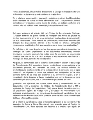 Firmas Electrónicas, el cual remite directamente al Código de Procedimiento Civil
en lo relativo al documento y en lo relativo a la prueba libre.
En lo relativo a su promoción y evacuación, establece el artículo 4 del Decreto Ley
sobre Mensajes de Datos y Firmas Electrónicas, que: “...Su promoción, control,
contradicción y evacuación como medio de prueba, se realizará conforme a lo
previsto para las pruebas libres en el Código de procedimiento Civil”.
Así pues, establece el artículo 395 del Código de Procedimiento Civil que:
“...Pueden también las partes valerse de cualquier otro medio de prueba no
previsto expresamente en la ley y que consideren conducentes a la demostración
de sus pretensiones. Estos medios se promoverán y evacuarán aplicando por
analogía las disposiciones relativas a los medios de pruebas semejantes
contemplados en el Código Civil, y en su defecto, en la forma que señale el juez”.
En definitiva, y tal como lo ordenan las dos normas parcialmente transcritas, los
Mensajes de Datos (equivalentes a los documentos electrónicos), deberán
promoverse en juicio siguiendo las reglas sobre la promoción de documentos
privados, que son al fin y al cabo análogos a los documentos electrónicos o
mensajes de datos, como los ha definido la ley.
Así pues, de conformidad con el contenido del Capítulo V, sección 1ª del Código
de Procedimiento Civil venezolano vigente, y entendiendo como análogos a los
documentos privados, los “mensajes de datos”, los mismos deberán ser
producidos junto con la demanda, en la contestación de la demanda, o en el lapso
probatorio, en originales o copias que deberán ser impugnadas por la parte
contraria dentro de los cinco días siguientes a su producción en juicio, o en la
contestación de la demanda si fueran producidos junto con la demanda, so pena
de tenerlos por reconocidos, con la consecuencias procesales del caso.
Igualmente son aplicables las normas sobre tacha y reconocimiento de los
documentos (438 y siguientes del Código de Procedimiento Civil y 444 y
siguientes del Código de Procedimiento Civil) que se llevará de conformidad con
las previsiones legales del Código Civil y el Código de Procedimiento Civil
aplicables analógicamente y en conjunto con la revisión del cumplimiento de los
requisitos de las Firmas Electrónicas previstos en el Decreto Ley sobre Mensajes
de Datos y Firmas Electrónicas.
En lo relativo a su valoración, existe el mandato expreso de la ley especial (Ley de
Mensajes de Datos y Firma Electrónica) cuya jerarquía sobre el Código de
Procedimiento Civil, debe aplicarse con relación a la materia que regula, en
 