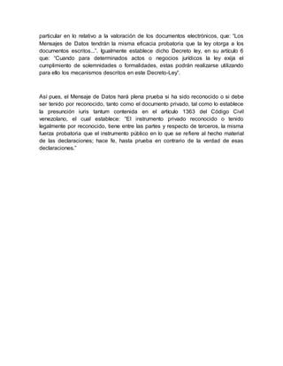 particular en lo relativo a la valoración de los documentos electrónicos, que: “Los
Mensajes de Datos tendrán la misma eficacia probatoria que la ley otorga a los
documentos escritos...”. Igualmente establece dicho Decreto ley, en su artículo 6
que: “Cuando para determinados actos o negocios jurídicos la ley exija el
cumplimiento de solemnidades o formalidades, estas podrán realizarse utilizando
para ello los mecanismos descritos en este Decreto-Ley”.
Así pues, el Mensaje de Datos hará plena prueba si ha sido reconocido o si debe
ser tenido por reconocido, tanto como el documento privado, tal como lo establece
la presunción iuris tantum contenida en el artículo 1363 del Código Civil
venezolano, el cual establece: “El instrumento privado reconocido o tenido
legalmente por reconocido, tiene entre las partes y respecto de terceros, la misma
fuerza probatoria que el instrumento público en lo que se refiere al hecho material
de las declaraciones; hace fe, hasta prueba en contrario de la verdad de esas
declaraciones.”
 
