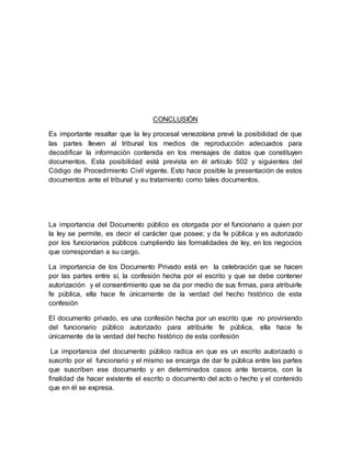 CONCLUSIÓN
Es importante resaltar que la ley procesal venezolana prevé la posibilidad de que
las partes lleven al tribunal los medios de reproducción adecuados para
decodificar la información contenida en los mensajes de datos que constituyen
documentos. Esta posibilidad está prevista en él articulo 502 y siguientes del
Código de Procedimiento Civil vigente. Esto hace posible la presentación de estos
documentos ante el tribunal y su tratamiento como tales documentos.
La importancia del Documento público es otorgada por el funcionario a quien por
la ley se permite, es decir el carácter que posee; y da fe pública y es autorizado
por los funcionarios públicos cumpliendo las formalidades de ley, en los negocios
que correspondan a su cargo.
La importancia de los Documento Privado está en la celebración que se hacen
por las partes entre sí, la confesión hecha por el escrito y que se debe contener
autorización y el consentimiento que se da por medio de sus firmas, para atribuirle
fe pública, ella hace fe únicamente de la verdad del hecho histórico de esta
confesión
El documento privado, es una confesión hecha por un escrito que no proviniendo
del funcionario público autorizado para atribuirle fe pública, ella hace fe
únicamente de la verdad del hecho histórico de esta confesión
La importancia del documento público radica en que es un escrito autorizado o
suscrito por el funcionario y el mismo se encarga de dar fe pública entre las partes
que suscriben ese documento y en determinados casos ante terceros, con la
finalidad de hacer existente el escrito o documento del acto o hecho y el contenido
que en él se expresa.
 