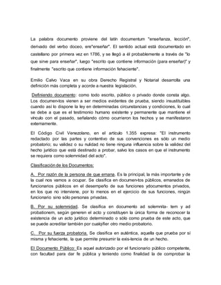 La palabra documento proviene del latín documentum "enseñanza, lección",
derivado del verbo doceo, ere"enseñar". El sentido actual está documentado en
castellano por primera vez en 1786, y se llegó a él probablemente a través de "lo
que sirve para enseñar", luego "escrito que contiene información (para enseñar)" y
finalmente "escrito que contiene información fehaciente".
Emilio Calvo Vaca en su obra Derecho Registral y Notarial desarrolla una
definición más completa y acorde a nuestra legislación.
Definiendo documento: como todo escrito, público o privado donde consta algo.
Los documen-tos vienen a ser medios evidentes de prueba, siendo insustituibles
cuando así lo dispone la ley en determinadas circunstancias y condiciones, lo cual
se debe a que es el testimonio humano existente y permanente que mantiene el
vínculo con el pasado, señalando cómo ocurrieron los hechos y se manifestaron
externamente.
El Código Civil Venezolano, en el artículo 1.355 expresa: "El instrumento
redactado por las partes y contentivo de sus convenciones es sólo un medio
probatorio; su validez o su nulidad no tiene ninguna influencia sobre la validez del
hecho jurídico que está destinado a probar, salvo los casos en que el instrumento
se requiera como solemnidad del acto".
Clasificación de los Documentos:
A. Por razón de la persona de que emana. Es la principal, la más importante y de
la cual nos vamos a ocupar. Se clasifica en documen-tos públicos, emanados de
funcionarios públicos en el desempeño de sus funciones ydocumentos privados,
en los que no interviene, por lo menos en el ejercicio de sus funciones, ningún
funcionario sino sólo personas privadas.
B. Por su solemnidad. Se clasifica en documento ad solemnita- tem y ad
probationem, según generen el acto y constituyen la única forma de reconocer la
existencia de un acto jurídico determinado o sólo como prueba de este acto, que
se puede acreditar también por cualqifier otro medio probatorio.
C. Por su fuerza probatoria. Se clasifica en auténtica, aquella que prueba por sí
misma y fehaciente, la que permite presumir la exis-tencia de un hecho.
El Documento Público: Es aquel autorizado por el funcionario público competente,
con facultad para dar fe pública y teniendo como finalidad la de comprobar la
 