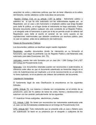 veracidad de actos y relaciones jurídicas que han de tener influencia en la esfera
del Derecho, siendo valederos contra toda clase de personas.
Nuestro Código Civil, en su artículo 1.357 la define : Instrumento público o
auténtico es el que ha sido autorizado con las solemnidades legales por un
Registrador, por un Juez u otro funcionario o empleado público que tenga facultad
para darle fe pública, en el lugar donde el instrumento se haya autorizado. Puede
llamarse documento público cualquier otro acto constante de un Registro Público,
y el otorgado ante el funcionario a quien por la ley se permite acudir en defecto del
Registrador, para darle al escrito el carácter de tal, como sucede en las
capitulaciones matrimoniales que deberán constituirse por escritura pública, para
no caer en nulidad, antes de la celebración del matrimonio.
Clases de Documentos Públicos
Los documentos públicos se clasifican según nuestro legislador:
Regístrales: aquellos documentos donde ha intervenido en su formación el
funcionario, que según la pertinente Ley de Registro Público y del Notariado está
autorizado para tales Enunciones (Art. 75);
Judiciales: cuando han sido formados por un Juez (Art. 1.366 Código Civil y 927
del Código de Procedimiento Civil);
Notariales :Los documentos notariales pueden ser reconocidos o auten-ticados, la
diferencia entre ellos es que el documento autenticado se transcribe íntegro en el
Libro de Autenticaciones por duplicado y en el de reconocimiento es un solo libro,
no tiene duplicado, en él se plasma una síntesis del contenido del documento.
Legislación Venezolana
El fundamento legal de esta Clasificación la encontramos en los siguientes
Artículos:
LRPN. Artículo 75. Los notarios o notarías son competentes, en el ámbito de su
jurisdicción, para dar fe pública de todos los actos, hechos y declaraciones que
autoricen con tan carácter particularmente de los siguientes:
17. Autenticar firmas autógrafas, electrónicas y huellas.
CC. Artículo 1.366. Se tienen por reconocidos los instrumentos autenticados ante
un Juez con las formalidades establecidas en el Código de Procedimiento Civil.
CPC. Artículo 927. Todo instrumento que se presente ante un Juez o Notario para
ser autenticado se leerá en su presencia por el otorgarte o cualquiera de los
 