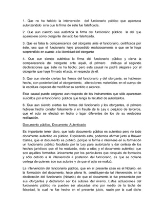 1. Que no ha habido la intervención del funcionario público que aparezca
autorizándolo sino que la firma de éste fue falsificada.
2. Que aun cuando sea auténtica la firma del funcionario público la del que
apareciere como otorgante del acto fue falsificada.
3. Que es falsa la comparecencia del otorgante ante el funcionario, certificada por
éste, sea que el funcionario haya procedido maliciosamente o que se le haya
sorprendido en cuanto a la identidad del otorgante
4. Que aun siendo auténtica la firma del funcionario público y cierta la
comparecencia del otorgante ante aquél, el primero atribuya al segundo
declaraciones que éste no ha hecho; pero esta causal no podrá alegarse por el
otorgante que haya firmado el acta, ni respecto de él.
5. Que aun siendo ciertas las firmas del funcionario y del otorgante, se hubiesen
hecho, con posterioridad al otorgamiento, alteraciones materiales en el cuerpo de
la escritura capaces de modificar su sentido o alcance.
Esta causal puede alegarse aun respecto de los instrumentos que sólo aparezcan
suscritos por el funcionario público que tenga la facultad de autorizarlos.
6. Que aun siendo ciertas las firmas del funcionario y los otorgantes, el primero
hubiese hecho constar falsamente y en fraude de la Ley o perjuicio de terceros,
que el acto se efectuó en fecha o lugar diferentes de los de su verdadera
realización.
Documento público, Documento Autenticado
Es importante tener claro, que todo documento público es auténtico pero no todo
documento auténtico es público. Explicando esto, podemos afirmar junto a Brewer
Carias, que el documento es público, porque lo forma o interviene en su formación
un funcionario público facultado por la Ley para autorizarlo y dar certeza de los
hechos jurí-dicos que él ha realizado, visto u oído; y el documento auténtico que
son aquéllos formados únicamente por los particulares que después de formados
y sólo debido a la intervención a posteriori del funcionario, es que se obtiene
certeza de quienes son sus autores y de que el acto se realizó.
La intervención del funcionario público, que en el presente caso es el Notario, en
la formación del documento, hace plena fe, constituyen-do tal intervención, en la
declaración del funcionario (Notario) de que el documento le fue presentado por
sus otorgantes y declararon ser los autores del mismo. Estas actuaciones del
funcionario público no pueden ser atacadas sino por medio de la tacha de
falsedad, lo cual no fue hecho en el presente juicio, razón por la cual dicho
 