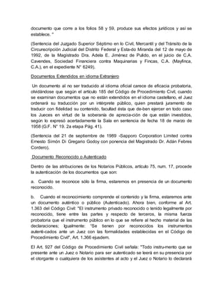 documento que corre a los folios 58 y 59, produce sus efectos jurídicos y así se
establece. ''
(Sentencia del Juzgado Superior Séptimo en lo Civil, Mercantil y del Tránsito de la
Circunscripción Judicial del Distrito Federal y Esta-do Miranda del 12 de mayo de
1992, de la Magistrado Dra. Adela E. Jiménez de Pulido, en el juicio de C.A.
Cavendes, Sociedad Financiera contra Maquinarias y Fincas, C.A. (Mayfinca,
C.A.), en el expediente N° 6249).
Documentos Extendidos en idioma Extranjero
Un documento al no ser traducido al idioma oficial carece de eficacia probatoria,
olvidándose que según el artículo 185 del Código de Procedimiento Civil, cuando
se examinan documentos que no están extendidos en el idioma castellano, el Juez
ordenará su traducción por un intérprete público, quien prestará juramento de
traducir con fidelidad su contenido, facultad ésta que de-ben ejercer en todo caso
los Jueces en virtud de la soberanía de aprecia-ción de que están investidos,
según lo expresó acertadamente la Sala en sentencia de fecha 18 de marzo de
1958 (G.F. N° 19. 2a etapa Pág. 41).
(Sentencia del 21 de septiembre de 1989 -Sapporo Corporation Limited contra
Ernesto Simón Di Gregario Godoy con ponencia del Magistrado Dr. Adán Febres
Cordero).
Documento Reconocido o Autenticado
Dentro de las atribuciones de los Notarios Públicos, artículo 75, num. 17, procede
la autenticación de los documentos que son:
a. Cuando se reconoce sólo la firma, estaremos en presencia de un documento
reconocido.
b. Cuando el reconocimiento comprende el contenido y la firma, estaremos ante
un documento auténtico o público (Autenticado). Ahora bien, conforme al Art.
1.363 del Código Civil: "El instrumento privado reconocido o tenido legalmente por
reconocido, tiene entre las partes y respecto de terceros, la misma fuerza
probatoria que el instrumento público en lo que se refiere al hecho material de las
declaraciones; Igualmente: “Se tienen por reconocidos los instrumentos
autenti-cados ante un Juez con las formalidades establecidas en el Código de
Procedimiento Civil", Art. 1.366 ejusdem.
El Art. 927 del Código de Procedimiento Civil señala: "Todo instru-mento que se
presente ante un Juez o Notario para ser autenticado se leerá en su presencia por
el otorgante o cualquiera de los asistentes al acto y el Juez o Notario lo declarará
 