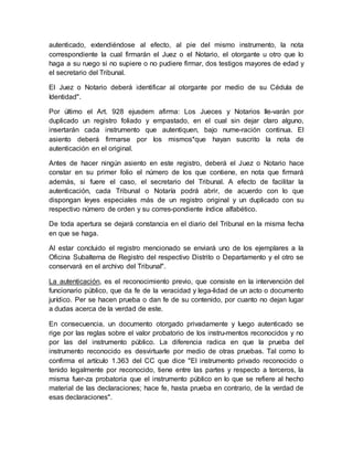 autenticado, extendiéndose al efecto, al pie del mismo instrumento, la nota
correspondiente la cual firmarán el Juez o el Notario, el otorgante u otro que lo
haga a su ruego si no supiere o no pudiere firmar, dos testigos mayores de edad y
el secretario del Tribunal.
El Juez o Notario deberá identificar al otorgante por medio de su Cédula de
Identidad".
Por último el Art. 928 ejusdem afirma: Los Jueces y Notarios lle-varán por
duplicado un registro foliado y empastado, en el cual sin dejar claro alguno,
insertarán cada instrumento que autentiquen, bajo nume-ración continua. El
asiento deberá firmarse por los mismos*que hayan suscrito la nota de
autenticación en el original.
Antes de hacer ningún asiento en este registro, deberá el Juez o Notario hace
constar en su primer folio el número de los que contiene, en nota que firmará
además, si fuere el caso, el secretario del Tribunal. A efecto de facilitar la
autenticación, cada Tribunal o Notaría podrá abrir, de acuerdo con lo que
dispongan leyes especiales más de un registro original y un duplicado con su
respectivo número de orden y su corres-pondiente índice alfabético.
De toda apertura se dejará constancia en el diario del Tribunal en la misma fecha
en que se haga.
Al estar concluido el registro mencionado se enviará uno de los ejemplares a la
Oficina Subalterna de Registro del respectivo Distrito o Departamento y el otro se
conservará en el archivo del Tribunal".
La autenticación, es el reconocimiento previo, que consiste en la intervención del
funcionario público, que da fe de la veracidad y lega-lidad de un acto o documento
jurídico. Per se hacen prueba o dan fe de su contenido, por cuanto no dejan lugar
a dudas acerca de la verdad de este.
En consecuencia, un documento otorgado privadamente y luego autenticado se
rige por las reglas sobre el valor probatorio de los instru-mentos reconocidos y no
por las del instrumento público. La diferencia radica en que la prueba del
instrumento reconocido es desvirtuarle por medio de otras pruebas. Tal como lo
confirma el artículo 1.363 del CC que dice "El instrumento privado reconocido o
tenido legalmente por reconocido, tiene entre las partes y respecto a terceros, la
misma fuer-za probatoria que el instrumento público en lo que se refiere al hecho
material de las declaraciones; hace fe, hasta prueba en contrario, de la verdad de
esas declaraciones".
 