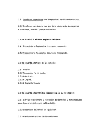 2.3.1 De efectos erga omnes: que tenga validez frente a todo el mundo.
2.3.2 De efectos iuris tantum: que solo tiene validez entre las personas
Contratantes, admiten prueba en contrario.
2.4 De acuerdo al Sistema Registral Existente:
2.4.1 Procedimiento Registral de documento manuscrito.
2.4.2 Procedimiento Registral de documento fotocopiado.
2.5 De acuerdo a la Clase de Documento:
2.5.1 Privado.
2.5.2 Reconocido (ya no existe).
2.5.3 Autenticado:
2.5.3.1 Original.
2.5.3.2 Copia Certificada.
2.6 De acuerdo a los trámites necesarios para su inscripción:
2.6.1 Entrega de documento y verificación del contenido y de los recaudos
para determinar si el mismo es Registrable.
2.6.2 Elaboración de planillas de liquidación.
2.6.3 Anotación en el Libro de Presentaciones.
 