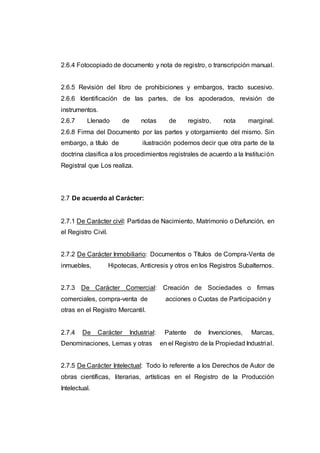 2.6.4 Fotocopiado de documento y nota de registro, o transcripción manual.
2.6.5 Revisión del libro de prohibiciones y embargos, tracto sucesivo.
2.6.6 Identificación de las partes, de los apoderados, revisión de
instrumentos.
2.6.7 Llenado de notas de registro, nota marginal.
2.6.8 Firma del Documento por las partes y otorgamiento del mismo. Sin
embargo, a título de ilustración podemos decir que otra parte de la
doctrina clasifica a los procedimientos registrales de acuerdo a la Institución
Registral que Los realiza.
2.7 De acuerdo al Carácter:
2.7.1 De Carácter civil: Partidas de Nacimiento, Matrimonio o Defunción, en
el Registro Civil.
2.7.2 De Carácter Inmobiliario: Documentos o Títulos de Compra-Venta de
inmuebles, Hipotecas, Anticresis y otros en los Registros Subalternos.
2.7.3 De Carácter Comercial: Creación de Sociedades o firmas
comerciales, compra-venta de acciones o Cuotas de Participación y
otras en el Registro Mercantil.
2.7.4 De Carácter Industrial: Patente de Invenciones, Marcas,
Denominaciones, Lemas y otras en el Registro de la Propiedad Industrial.
2.7.5 De Carácter Intelectual: Todo lo referente a los Derechos de Autor de
obras científicas, literarias, artísticas en el Registro de la Producción
Intelectual.
 