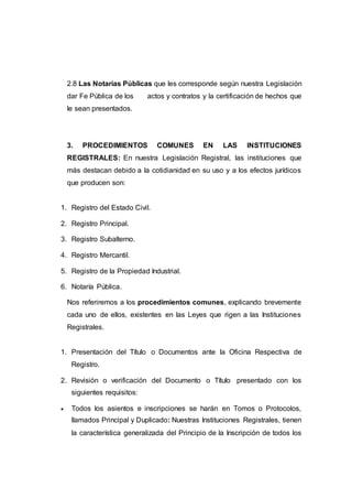 2.8 Las Notarías Públicas que les corresponde según nuestra Legislación
dar Fe Pública de los actos y contratos y la certificación de hechos que
le sean presentados.
3. PROCEDIMIENTOS COMUNES EN LAS INSTITUCIONES
REGISTRALES: En nuestra Legislación Registral, las instituciones que
más destacan debido a la cotidianidad en su uso y a los efectos jurídicos
que producen son:
1. Registro del Estado Civil.
2. Registro Principal.
3. Registro Subalterno.
4. Registro Mercantil.
5. Registro de la Propiedad Industrial.
6. Notaría Pública.
Nos referiremos a los procedimientos comunes, explicando brevemente
cada uno de ellos, existentes en las Leyes que rigen a las Instituciones
Registrales.
1. Presentación del Título o Documentos ante la Oficina Respectiva de
Registro.
2. Revisión o verificación del Documento o Título presentado con los
siguientes requisitos:
 Todos los asientos e inscripciones se harán en Tomos o Protocolos,
llamados Principal y Duplicado: Nuestras Instituciones Registrales, tienen
la característica generalizada del Principio de la Inscripción de todos los
 