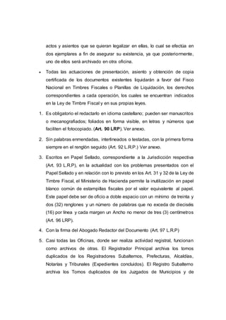 actos y asientos que se quieran legalizar en ellas, lo cual se efectúa en
dos ejemplares a fin de asegurar su existencia, ya que posteriormente,
uno de ellos será archivado en otra oficina.
 Todas las actuaciones de presentación, asiento y obtención de copia
certificada de los documentos existentes liquidarán a favor del Fisco
Nacional en Timbres Fiscales o Planillas de Liquidación, los derechos
correspondientes a cada operación, los cuales se encuentran indicados
en la Ley de Timbre Fiscal y en sus propias leyes.
1. Es obligatorio el redactarlo en idioma castellano; pueden ser manuscritos
o mecanografiados; foliados en forma visible, en letras y números que
faciliten el fotocopiado. (Art. 90 LRP). Ver anexo.
2. Sin palabras enmendadas, interlineados o testadas, con la primera forma
siempre en el renglón seguido (Art. 92 L.R.P.) Ver anexo.
3. Escritos en Papel Sellado, correspondiente a la Jurisdicción respectiva
(Art. 93 L.R.P), en la actualidad con los problemas presentados con el
Papel Sellado y en relación con lo previsto en los Art. 31 y 32 de la Ley de
Timbre Fiscal, el Ministerio de Hacienda permite la inutilización en papel
blanco común de estampillas fiscales por el valor equivalente al papel.
Este papel debe ser de oficio a doble espacio con un mínimo de treinta y
dos (32) renglones y un número de palabras que no exceda de dieciséis
(16) por línea y cada margen un Ancho no menor de tres (3) centímetros
(Art. 96 LRP).
4. Con la firma del Abogado Redactor del Documento (Art. 97 L.R.P)
5. Casi todas las Oficinas, donde ser realiza actividad registral, funcionan
como archivos de otras. El Registrador Principal archiva los tomos
duplicados de los Registradores Subalternos, Prefecturas, Alcaldías,
Notarías y Tribunales (Expedientes concluidos). El Registro Subalterno
archiva los Tomos duplicados de los Juzgados de Municipios y de
 