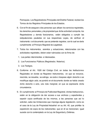 Parroquias. Los Registradores Principales del Distrito Federal, reciben los
Tomos de los Registros Principales de los Estados.
6. Con el fin de asegurar a las personas que utilizan los servicios registrales,
los derechos personales y de propiedad que dicha actividad comporta, los
Registradores y demás funcionarios, están obligados a cumplir las
estipulaciones pautadas en sus respectivas Leyes, de verificar el
instrumento o el documento que se pretende registrar, con lo cual se daría
cumplimiento al Principio Registral de Legalidad.
7. Todos los instrumentos, asientos y actuaciones, relacionadas con las
actividades registrales, deben estar rubricadas con la firma de:
1. Las partes intervinientes e interesadas.
2. Los Funcionarios Públicos (Registrador, Notarios).
3. Los Testigos.
8. Conforme al Art. 1926 del Código Civil, en todas las Instituciones
Registrales en donde se Registren Instrumentos, en que se renuncie,
rescinda, se resuelva, se extinga, se ceda o traspase algún derecho o se
modifique algún acto, se pondrá en el documento donde se había creado
dicho derecho o acto, una nota marginal, en que se expresaría dicha
circunstancia.
9. En cumplimiento al Principio de Publicidad Registral, dichas Instituciones,
están en la obligación de dar acceso a sus archivos y expedientes y
expedir copia certificada de los mismos, a las personas que así lo
soliciten, salvo las limitaciones que imponga alguna legislación, como es
el caso de la Ley de Propiedad Industrial en su Art. 40, que prohíbe la
expedición de copia de los instrumentos que en él se mencionan; igual
sucede con lo contemplado en la Ley de Seguridad y Defensa.
 