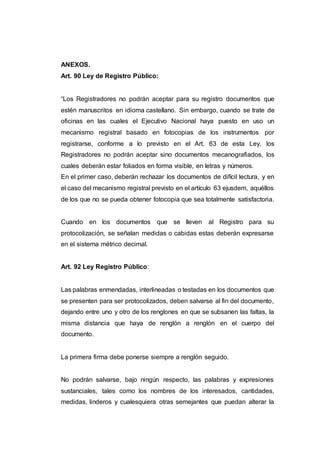 ANEXOS.
Art. 90 Ley de Registro Público:
“Los Registradores no podrán aceptar para su registro documentos que
estén manuscritos en idioma castellano. Sin embargo, cuando se trate de
oficinas en las cuales el Ejecutivo Nacional haya puesto en uso un
mecanismo registral basado en fotocopias de los instrumentos por
registrarse, conforme a lo previsto en el Art. 63 de esta Ley, los
Registradores no podrán aceptar sino documentos mecanografiados, los
cuales deberán estar foliados en forma visible, en letras y números.
En el primer caso, deberán rechazar los documentos de difícil lectura, y en
el caso del mecanismo registral previsto en el artículo 63 ejusdem, aquéllos
de los que no se pueda obtener fotocopia que sea totalmente satisfactoria.
Cuando en los documentos que se lleven al Registro para su
protocolización, se señalan medidas o cabidas estas deberán expresarse
en el sistema métrico decimal.
Art. 92 Ley Registro Público:
Las palabras enmendadas, interlineadas o testadas en los documentos que
se presenten para ser protocolizados, deben salvarse al fin del documento,
dejando entre uno y otro de los renglones en que se subsanen las faltas, la
misma distancia que haya de renglón a renglón en el cuerpo del
documento.
La primera firma debe ponerse siempre a renglón seguido.
No podrán salvarse, bajo ningún respecto, las palabras y expresiones
sustanciales, tales como los nombres de los interesados, cantidades,
medidas, linderos y cualesquiera otras semejantes que puedan alterar la
 