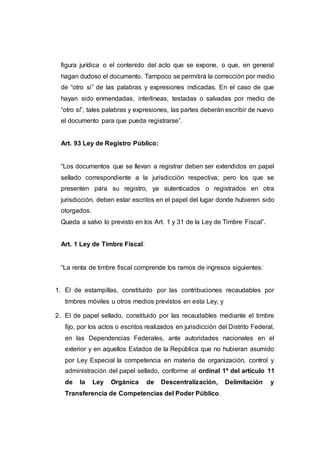 figura jurídica o el contenido del acto que se expone, o que, en general
hagan dudoso el documento. Tampoco se permitirá la corrección por medio
de “otro si” de las palabras y expresiones indicadas. En el caso de que
hayan sido enmendadas, interlineas, testadas o salvadas por medio de
“otro sí”, tales palabras y expresiones, las partes deberán escribir de nuevo
el documento para que pueda registrarse”.
Art. 93 Ley de Registro Público:
“Los documentos que se llevan a registrar deben ser extendidos en papel
sellado correspondiente a la jurisdicción respectiva; pero los que se
presenten para su registro, ya autenticados o registrados en otra
jurisdicción, deben estar escritos en el papel del lugar donde hubieren sido
otorgados.
Queda a salvo lo previsto en los Art. 1 y 31 de la Ley de Timbre Fiscal”.
Art. 1 Ley de Timbre Fiscal:
“La renta de timbre fiscal comprende los ramos de ingresos siguientes:
1. El de estampillas, constituido por las contribuciones recaudables por
timbres móviles u otros medios previstos en esta Ley, y
2. El de papel sellado, constituido por las recaudables mediante el timbre
fijo, por los actos o escritos realizados en jurisdicción del Distrito Federal,
en las Dependencias Federales, ante autoridades nacionales en el
exterior y en aquellos Estados de la República que no hubieran asumido
por Ley Especial la competencia en materia de organización, control y
administración del papel sellado, conforme al ordinal 1º del artículo 11
de la Ley Orgánica de Descentralización, Delimitación y
Transferencia de Competencias del Poder Público.
 