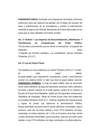 PARÁGRAFO ÚNICO: Se faculta a los Organismos del Estado y Servicios
Autónomos para que elaboren las planillas con el objeto de recaudar las
tasas y contribuciones de su competencia y ordenar el enterramiento
mediante el pago en las Oficinas Receptoras de Fondos Nacionales en los
casos que no sean utilizables los timbres móviles”.
Art. 11 Ordinal 1 Ley Orgánica de Descentralización, Delimitación Y
Transferencia de Competencias del Poder Público:
“Por los actos y documentos que se indican a continuación, se pagarán las
siguientes tasas:
1) Registro de inversión extranjera y su actualización: Quince Unidades
Tributarias (15 U.T.)
Art. 31 Ley de Timbre Fiscal:
“Se establece en dos centésimas de Unidad Tributaria (0,02 U.T.) el valor
de cada papel sellado.
El papel sellado cuya organización, recaudación, control y administración
asuman los estados tendrá el valor que tiene el papel sellado nacional.
PARAGRAFO PRIMERO: La hoja de papel sellado será de trescientos
veinte (320) milímetros de largo por doscientos veinticinco (225) milímetros
de ancho y llevará impreso en la parte superior central de su anverso el
Escudo de Armas de la República, orlado por las siguientes inscripciones:
“República de Venezuela, Renta de Timbre Fiscal. Valor dos centésimas
de unidades tributarias (0,02 U.T.). Además contendrá las estampaciones
y signos de control que determine la Administración Pública.
Debajo del Estado se podrá imprimir treinta (30) líneas horizontales para la
escritura, cada una de ciento setenta y cinco (175) milímetros de largo,
numeradas en ambos extremos de 1 a 30, en el reverso de la hoja, treinta
y cuatro (34) líneas horizontales para la escritura, cada una de ciento ciento
setenta y cinco (175) milímetros de largo, numeradas en ambos extremos
 
