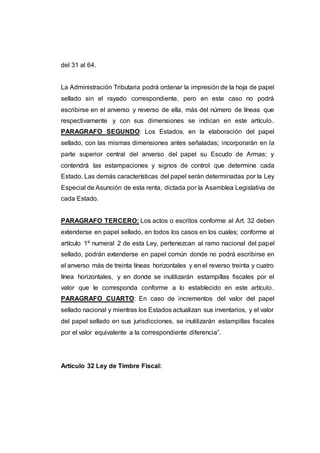 del 31 al 64.
La Administración Tributaria podrá ordenar la impresión de la hoja de papel
sellado sin el rayado correspondiente, pero en este caso no podrá
escribirse en el anverso y reverso de ella, más del número de líneas que
respectivamente y con sus dimensiones se indican en este artículo.
PARAGRAFO SEGUNDO: Los Estados, en la elaboración del papel
sellado, con las mismas dimensiones antes señaladas; incorporarán en la
parte superior central del anverso del papel su Escudo de Armas; y
contendrá las estampaciones y signos de control que determine cada
Estado. Las demás características del papel serán determinadas por la Ley
Especial de Asunción de esta renta, dictada por la Asamblea Legislativa de
cada Estado.
PARAGRAFO TERCERO: Los actos o escritos conforme al Art. 32 deben
extenderse en papel sellado, en todos los casos en los cuales; conforme al
artículo 1º numeral 2 de esta Ley, pertenezcan al ramo nacional del papel
sellado, podrán extenderse en papel común donde no podrá escribirse en
el anverso más de treinta líneas horizontales y en el reverso treinta y cuatro
línea horizontales, y en donde se inutilizarán estampillas fiscales por el
valor que le corresponda conforme a lo establecido en este artículo.
PARAGRAFO CUARTO: En caso de incrementos del valor del papel
sellado nacional y mientras los Estados actualizan sus inventarios, y el valor
del papel sellado en sus jurisdicciones, se inutilizarán estampillas fiscales
por el valor equivalente a la correspondiente diferencia”.
Artículo 32 Ley de Timbre Fiscal:
 