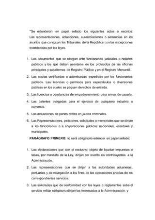 “Se extenderán en papel sellado los siguientes actos o escritos:
Las representaciones, actuaciones, sustanciaciones o sentencias en los
asuntos que conozcan los Tribunales de la República con las excepciones
establecidas por las leyes.
1. Los documentos que se otorgan ante funcionarios judiciales o notarios
públicos y los que deban asentarse en los protocolos de las oficinas
principales y subalternas de Registro Público y en el Registro Mercantil.
2. Las copias certificadas o autenticadas expedidas por los funcionarios
públicos. Las licencias o permisos para espectáculos o diversiones
públicas en los cuales se paguen derechos de entrada.
3. Las licencias o constancias de empadronamiento para armas de cacería.
4. Las patentes otorgadas para el ejercicio de cualquiera industria o
comercio.
5. Las actuaciones de partes civiles en juicios criminales.
6. Las Representaciones, peticiones, solicitudes o memoriales que se dirijan
a los funcionarios o a corporaciones públicas nacionales, estadales y
municipales.
PARÁGRAFO PRIMERO: no será obligatorio extender en papel sellado:
1. Las declaraciones que con el exclusivo objeto de liquidar impuestos o
tasas, por mandato de la Ley, dirijan por escrito los contribuyentes a la
Administración.
2. Las representaciones que se dirijan a las autoridades aduaneras,
portuarias y de navegación a los fines de las operaciones propias de los
correspondientes servicios.
3. Las solicitudes que de conformidad con las leyes o reglamentos sobe el
servicio militar obligatorio dirijan los interesados a la Administración; y
 