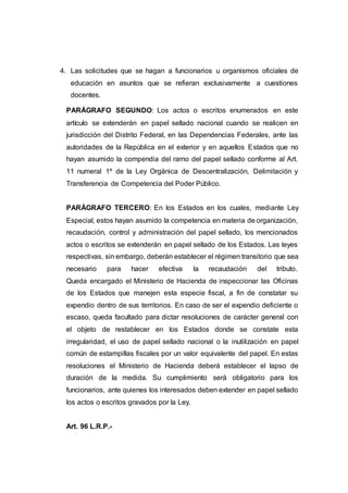 4. Las solicitudes que se hagan a funcionarios u organismos oficiales de
educación en asuntos que se refieran exclusivamente a cuestiones
docentes.
PARÁGRAFO SEGUNDO: Los actos o escritos enumerados en este
artículo se extenderán en papel sellado nacional cuando se realicen en
jurisdicción del Distrito Federal, en las Dependencias Federales, ante las
autoridades de la República en el exterior y en aquellos Estados que no
hayan asumido la compendia del ramo del papel sellado conforme al Art.
11 numeral 1º de la Ley Orgánica de Descentralización, Delimitación y
Transferencia de Competencia del Poder Público.
PARÁGRAFO TERCERO: En los Estados en los cuales, mediante Ley
Especial, estos hayan asumido la competencia en materia de organización,
recaudación, control y administración del papel sellado, los mencionados
actos o escritos se extenderán en papel sellado de los Estados. Las leyes
respectivas, sin embargo, deberán establecer el régimen transitorio que sea
necesario para hacer efectiva la recaudación del tributo.
Queda encargado el Ministerio de Hacienda de inspeccionar las Oficinas
de los Estados que manejen esta especie fiscal, a fin de constatar su
expendio dentro de sus territorios. En caso de ser el expendio deficiente o
escaso, queda facultado para dictar resoluciones de carácter general con
el objeto de restablecer en los Estados donde se constate esta
irregularidad, el uso de papel sellado nacional o la inutilización en papel
común de estampillas fiscales por un valor equivalente del papel. En estas
resoluciones el Ministerio de Hacienda deberá establecer el lapso de
duración de la medida. Su cumplimiento será obligatorio para los
funcionarios, ante quienes los interesados deben extender en papel sellado
los actos o escritos gravados por la Ley.
Art. 96 L.R.P.-
 