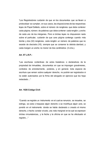 “Los Registradores cuidarán de que en los documentos que se lleven a
protocolizar se cumplan, en sus casos, las disposiciones de las respectivas
leyes de Papel Sellado, sobre el número de renglones que debe contener
cada página, número de palabras que debe contener cada renglón y ancho
de cada uno de los márgenes. Pero si dichas leyes no dispusieran nada
sobre el particular, cuidarán de que cara página contenga cuando más
treinta y dos (32) renglones, cada renglón un número de palabras que no
excede de dieciséis (16), siempre que se conserve la debida claridad, y
cada margen un ancho no menor de tres centímetros (3 cms.).
Art. 97 L.R.P.:
“Las escrituras contentivas de actos traslativos o declarativos de la
propiedad de inmuebles, documentos en que se impongan gravámenes,
contratos de arrendamiento, poderes, y en general, toda especie de
escritura que versen sobre cualquier derecho, no podrán ser registrados si
no están autorizados por la firma del abogado en ejercicio que los haya
redactado…”
Art. 1926 Código Civil:
“Cuando se registre un instrumento en el cual se renuncie, se resuelva, se
extinga, se ceda o traspase algún derecho o se modifique algún acto, se
pondrá en el instrumento donde se había declarado o creado el mismo
derecho, o hecho constar el acto, una nota marginal en la cual se expresan
dichas circunstancias, y la fecha y la oficina en que se ha efectuado el
registro…”
 
