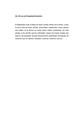 Art. 40 Ley de Propiedad Industrial:
El Registrador tiene el deber de hacer mostrar dentro de la oficina, a todo
el que lo pida, los libros, índices, documentos, expedientes, actos y planos
que existen en la oficina, sin poder cobrar ningún emolumento por este
trabajo ni por permitir que los solicitantes saquen las copias simples que
deseen. Se exceptúan de esta disposición los expedientes de patentes de
invención que se hubieren mandado a reservar conforme a la Ley.
 