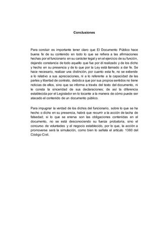 Conclusiones
Para concluir es importante tener claro que El Documento Público hace
buena fe de su contenido en todo lo que se refiera a las afirmaciones
hechas por el funcionario en su carácter legal y en el ejercicio de su función,
dejando constancia de todo aquello que fue por él realizado y de los dicho
y hecho en su presencia y de lo que por la Ley está llamado a dar fe. Se
hace necesario, realizar una distinción, por cuanto esta fe, no se extiende
a lo relativo a sus apreciaciones, ni a lo referente a la capacidad de las
partes y libertad de contrato, debidoa que por sus propios sentidos no tiene
noticias de ellos, sino que se informa a través del texto del documento, ni
le consta la sinceridad de sus declaraciones; de así la diferencia
establecida por el Legislador en lo tocante a la manera de cómo puede ser
atacado el contenido de un documento público.
Para impugnar la verdad de los dichos del funcionario, sobre lo que se ha
hecho o dicho en su presencia, habrá que recurrir a la acción de tacha de
falsedad; si lo que se enerva son las obligaciones contenidas en el
documento, no se está desconociendo su fuerza probatoria, sino el
concurso de voluntades y el negocio establecido, por lo que, la acción a
promoverse será la simulación, como bien lo señala el artículo 1360 del
Código Civil.
 
