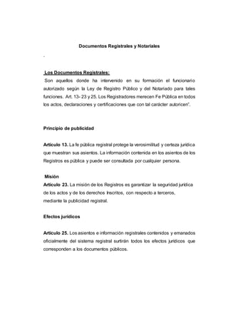Documentos Registrales y Notariales
.
Los Documentos Registrales:
Son aquellos donde ha intervenido en su formación el funcionario
autorizado según la Ley de Registro Público y del Notariado para tales
funciones. Art. 13- 23 y 25. Los Registradores merecen Fe Pública en todos
los actos, declaraciones y certificaciones que con tal carácter autoricen”.
Principio de publicidad
Artículo 13. La fe pública registral protege la verosimilitud y certeza jurídica
que muestran sus asientos. La información contenida en los asientos de los
Registros es pública y puede ser consultada por cualquier persona.
Misión
Artículo 23. La misión de los Registros es garantizar la seguridad jurídica
de los actos y de los derechos Inscritos, con respecto a terceros,
mediante la publicidad registral.
Efectos jurídicos
Artículo 25. Los asientos e información registrales contenidos y emanados
oficialmente del sistema registral surtirán todos los efectos jurídicos que
corresponden a los documentos públicos.
 