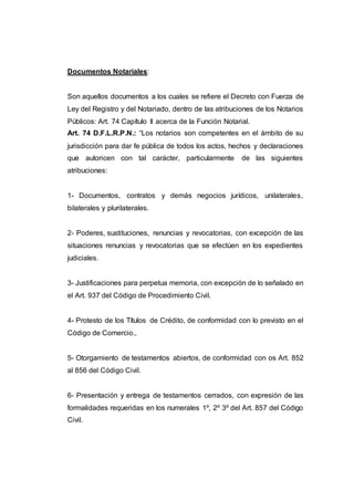 Documentos Notariales:
Son aquellos documentos a los cuales se refiere el Decreto con Fuerza de
Ley del Registro y del Notariado, dentro de las atribuciones de los Notarios
Públicos: Art. 74 Capítulo II acerca de la Función Notarial.
Art. 74 D.F.L.R.P.N.: “Los notarios son competentes en el ámbito de su
jurisdicción para dar fe pública de todos los actos, hechos y declaraciones
que autoricen con tal carácter, particularmente de las siguientes
atribuciones:
1- Documentos, contratos y demás negocios jurídicos, unilaterales,
bilaterales y plurilaterales.
2- Poderes, sustituciones, renuncias y revocatorias, con excepción de las
situaciones renuncias y revocatorias que se efectúen en los expedientes
judiciales.
3- Justificaciones para perpetua memoria, con excepción de lo señalado en
el Art. 937 del Código de Procedimiento Civil.
4- Protesto de los Títulos de Crédito, de conformidad con lo previsto en el
Código de Comercio.,
5- Otorgamiento de testamentos abiertos, de conformidad con os Art. 852
al 856 del Código Civil.
6- Presentación y entrega de testamentos cerrados, con expresión de las
formalidades requeridas en los numerales 1º, 2º 3º del Art. 857 del Código
Civil.
 