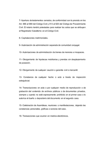 7- Apertura de testamentos cerrados, de conformidad con lo previsto en los
Art. 986 al 989 del Código Civil y 913 al 920 del Código de Procedimiento
Civil. El notario tendrá potestades para realizar los actos que se atribuyen
al Registrador Subalterno en el Código Civil.
8- Capitulaciones matrimoniales.
9- Autorización de administración separada de comunidad conyugal.
10- Autorizaciones de administración de bienes de menores e incapaces.
11- Otorgamiento de hipotecas mobiliarias y prendas sin desplazamiento
de posesión.
12- Otorgamiento de cualquier caución o garantía civil o mercantil.
13- Constancia de cualquier hecho o acto a través de inspección
extrajudicial.
14- Transcripciones en acta o por cualquier medio de reproducción o de
grabación del contenido de archivos públicos o de documentos privados,
siempre u cuando no esté expresamente prohibido en el primer caso o lo
autorice el dueño o depositario del documento en el segundo caso.
15- Celebración de Asambleas, reuniones o manifestaciones, dejando las
constancias personales, gráficas o sonoras del caso.
16- Transacciones que ocurran en medios electrónicos.
 