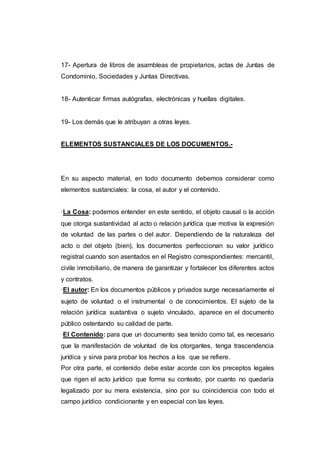 17- Apertura de libros de asambleas de propietarios, actas de Juntas de
Condominio, Sociedades y Juntas Directivas.
18- Autenticar firmas autógrafas, electrónicas y huellas digitales.
19- Los demás que le atribuyan a otras leyes.
ELEMENTOS SUSTANCIALES DE LOS DOCUMENTOS.-
En su aspecto material, en todo documento debemos considerar como
elementos sustanciales: la cosa, el autor y el contenido.
·La Cosa: podemos entender en este sentido, el objeto causal o la acción
que otorga sustantividad al acto o relación jurídica que motiva la expresión
de voluntad de las partes o del autor. Dependiendo de la naturaleza del
acto o del objeto (bien), los documentos perfeccionan su valor jurídico
registral cuando son asentados en el Registro correspondientes: mercantil,
civile inmobiliario, de manera de garantizar y fortalecer los diferentes actos
y contratos.
·El autor: En los documentos públicos y privados surge necesariamente el
sujeto de voluntad o el instrumental o de conocimientos. El sujeto de la
relación jurídica sustantiva o sujeto vinculado, aparece en el documento
público ostentando su calidad de parte.
·El Contenido: para que un documento sea tenido como tal, es necesario
que la manifestación de voluntad de los otorgantes, tenga trascendencia
jurídica y sirva para probar los hechos a los que se refiere.
Por otra parte, el contenido debe estar acorde con los preceptos legales
que rigen el acto jurídico que forma su contexto, por cuanto no quedaría
legalizado por su mera existencia, sino por su coincidencia con todo el
campo jurídico condicionante y en especial con las leyes.
 