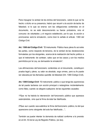 Para impugnar la verdad de los dichos del funcionario, sobre lo que se ha
hecho o dicho en su presencia, habrá que recurrir a la acción de tacha de
falsedad; si lo que se enerva son las obligaciones contenidas en el
documento, no se está desconociendo su fuerza probatoria, sino el
concurso de voluntades y el negocio establecido, por lo que, la acción a
promoverse será la simulación, como bien lo señala el artículo 1360 del
Código Civil.
Art. 1360 del Código Civil: “El instrumento Público hace plena fe así entre
las partes, como respecto de terceros, de la verdad de las declaraciones
formuladas por los otorgantes, acerca de la realización del hecho jurídico a
que el instrumento de contraer, salvo que en los casos y con los medios
permitidos por la Ley, se demuestre la simulación”.
Las afirmaciones del funcionario contenidas en el documento, constituyen
prueba legal y plena, su valor es absoluto, erga omnes, pero su fe puede
ser atacada por las llamadas querella de falsedad (Art. 1380 Código Civil),
Art. 1380 Código Civil: “El instrumento público o que tenga las apariencias
de tal puede tacharse con acción principal o redargüirse incidentalmente
como falso, cuando se alegare cualquiera de las siguientes causales:
1ºQue no ha habido la intervención del funcionario público que aparezca
autorizándolo, sino que la firma de éste fue falsificada.
2ºQue aun cuando sea auténtica la firma del funcionario público, la del que
apareciere como otorgante del acto fue falsificada…”,
También se puede intentar la demanda de nulidad conforme a lo previsto
en el Art. 53 de la Ley de Registro Público, (ex lex).
 