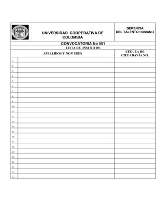 UNIVERSIDAD COOPERATIVA DE
COLOMBIA
GERENCIA
DEL TALENTO HUMANO
CONVOCATORIA No 001
LISTA DE INSCRITOS
APELLIDOS Y NOMBRES
CEDULA DE
CIUDADANÍA NO.
1
2
3
4
5
6
7
8
9
10
11
12
13
14
15
16
17
18
19
20
21
22
23
24
 