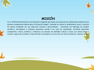 MISIÓN
La I.E. 20374 San Bartolomé es una institución integrada que brinda una educación de calidad, desarrollando en los
alumnos competencias básicas para la formación integral , teniendo en cuenta la problemática social y carencia
de valores, brindando así, una educación inclusiva y personalizada , asumiendo con liderazgo los cambios
científicos, tecnológicos y enfoques educativos acorde a las rutas de aprendizaje, formando educandos
competentes, críticos, analíticos y reflexivos con principio de identidad cultural y social, con valores éticos y
morales, capaces de contribuir al desarrollo de la sociedad en el marco de una cultura ambiental, creativa y de paz.
 