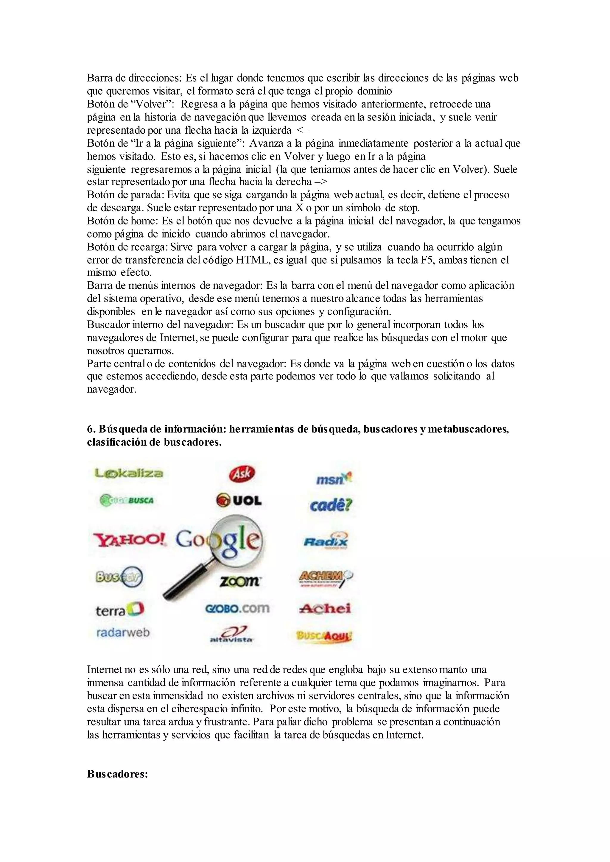 Barra de direcciones: Es el lugar donde tenemos que escribir las direcciones de las páginas web 
que queremos visitar, el formato será el que tenga el propio dominio 
Botón de “Volver”: Regresa a la página que hemos visitado anteriormente, retrocede una 
página en la historia de navegación que llevemos creada en la sesión iniciada, y suele venir 
representado por una flecha hacia la izquierda <– 
Botón de “Ir a la página siguiente”: Avanza a la página inmediatamente posterior a la actual que 
hemos visitado. Esto es, si hacemos clic en Volver y luego en Ir a la página 
siguiente regresaremos a la página inicial (la que teníamos antes de hacer clic en Volver). Suele 
estar representado por una flecha hacia la derecha –> 
Botón de parada: Evita que se siga cargando la página web actual, es decir, detiene el proceso 
de descarga. Suele estar representado por una X o por un símbolo de stop. 
Botón de home: Es el botón que nos devuelve a la página inicial del navegador, la que tengamos 
como página de inicido cuando abrimos el navegador. 
Botón de recarga: Sirve para volver a cargar la página, y se utiliza cuando ha ocurrido algún 
error de transferencia del código HTML, es igual que si pulsamos la tecla F5, ambas tienen el 
mismo efecto. 
Barra de menús internos de navegador: Es la barra con el menú del navegador como aplicación 
del sistema operativo, desde ese menú tenemos a nuestro alcance todas las herramientas 
disponibles en le navegador así como sus opciones y configuración. 
Buscador interno del navegador: Es un buscador que por lo general incorporan todos los 
navegadores de Internet, se puede configurar para que realice las búsquedas con el motor que 
nosotros queramos. 
Parte central o de contenidos del navegador: Es donde va la página web en cuestión o los datos 
que estemos accediendo, desde esta parte podemos ver todo lo que vallamos solicitando al 
navegador. 
6. Búsqueda de información: herramientas de búsqueda, buscadores y metabuscadores, 
clasificación de buscadores. 
Internet no es sólo una red, sino una red de redes que engloba bajo su extenso manto una 
inmensa cantidad de información referente a cualquier tema que podamos imaginarnos. Para 
buscar en esta inmensidad no existen archivos ni servidores centrales, sino que la información 
esta dispersa en el ciberespacio infinito. Por este motivo, la búsqueda de información puede 
resultar una tarea ardua y frustrante. Para paliar dicho problema se presentan a continuación 
las herramientas y servicios que facilitan la tarea de búsquedas en Internet. 
Buscadores: 
 