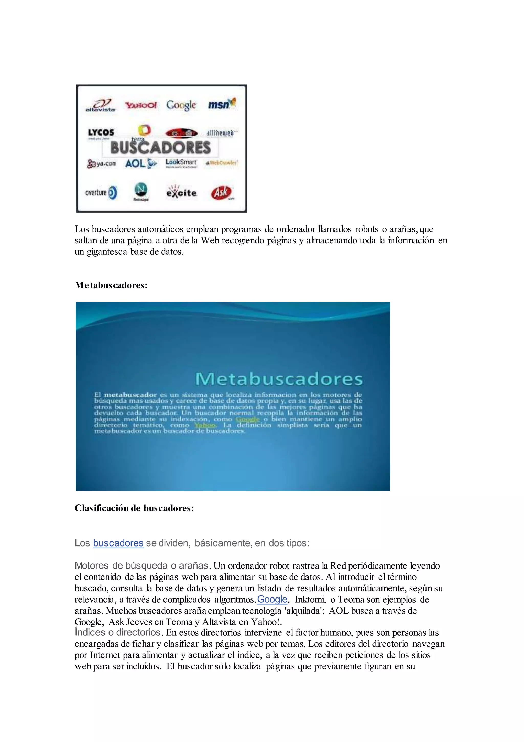 Los buscadores automáticos emplean programas de ordenador llamados robots o arañas, que 
saltan de una página a otra de la Web recogiendo páginas y almacenando toda la información en 
un gigantesca base de datos. 
Metabuscadores: 
Clasificación de buscadores: 
Los buscadores se dividen, básicamente, en dos tipos: 
Motores de búsqueda o arañas. Un ordenador robot rastrea la Red periódicamente leyendo 
el contenido de las páginas web para alimentar su base de datos. Al introducir el término 
buscado, consulta la base de datos y genera un listado de resultados automáticamente, según su 
relevancia, a través de complicados algoritmos.Google, Inktomi, o Teoma son ejemplos de 
arañas. Muchos buscadores araña emplean tecnología 'alquilada': AOL busca a través de 
Google, Ask Jeeves en Teoma y Altavista en Yahoo!. 
Índices o directorios. En estos directorios interviene el factor humano, pues son personas las 
encargadas de fichar y clasificar las páginas web por temas. Los editores del directorio navegan 
por Internet para alimentar y actualizar el índice, a la vez que reciben peticiones de los sitios 
web para ser incluidos. El buscador sólo localiza páginas que previamente figuran en su 
 