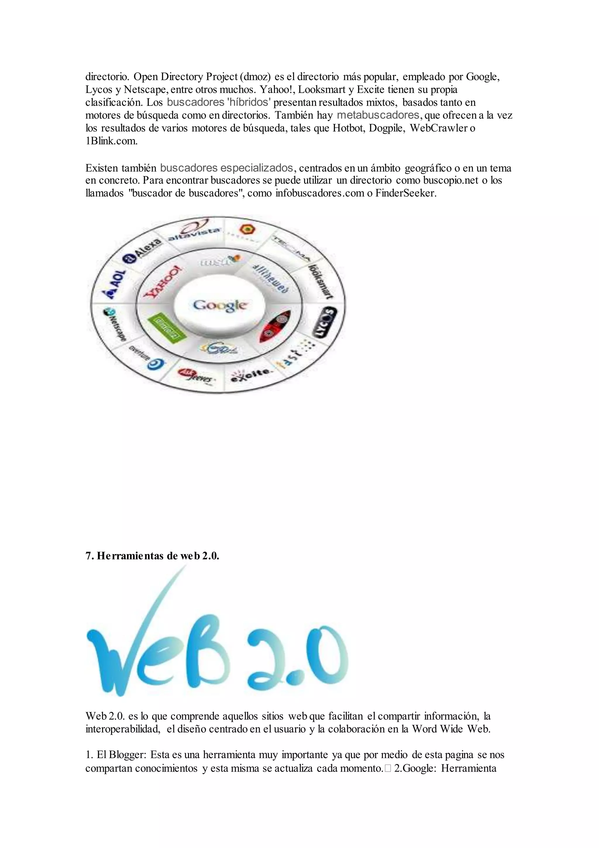 directorio. Open Directory Project (dmoz) es el directorio más popular, empleado por Google, 
Lycos y Netscape, entre otros muchos. Yahoo!, Looksmart y Excite tienen su propia 
clasificación. Los buscadores 'híbridos' presentan resultados mixtos, basados tanto en 
motores de búsqueda como en directorios. También hay metabuscadores, que ofrecen a la vez 
los resultados de varios motores de búsqueda, tales que Hotbot, Dogpile, WebCrawler o 
1Blink.com. 
Existen también buscadores especializados, centrados en un ámbito geográfico o en un tema 
en concreto. Para encontrar buscadores se puede utilizar un directorio como buscopio.net o los 
llamados "buscador de buscadores", como infobuscadores.com o FinderSeeker. 
7. Herramientas de web 2.0. 
Web 2.0. es lo que comprende aquellos sitios web que facilitan el compartir información, la 
interoperabilidad, el diseño centrado en el usuario y la colaboración en la Word Wide Web. 
1. El Blogger: Esta es una herramienta muy importante ya que por medio de esta pagina se nos 
compartan conocimientos y esta misma se actualiza cada momento. 2.Google: Herramienta 
 