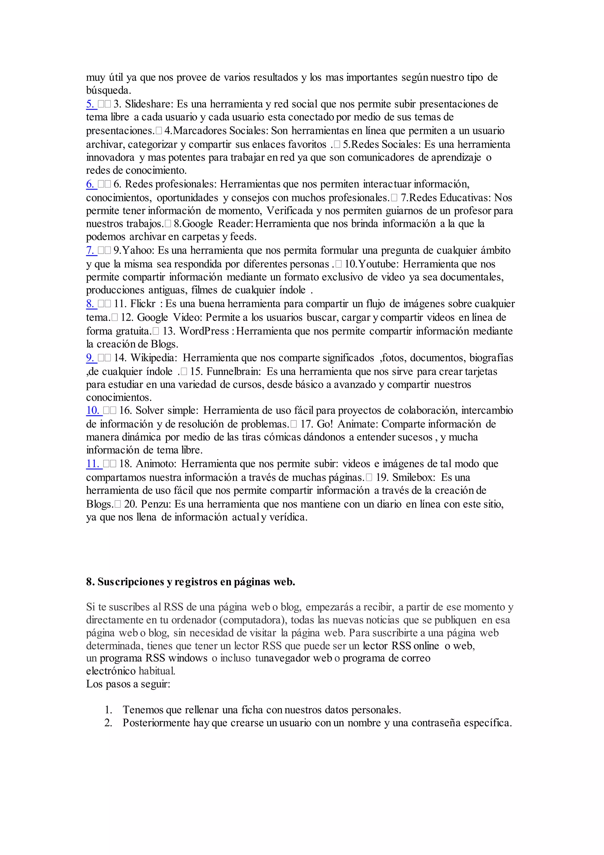 muy útil ya que nos provee de varios resultados y los mas importantes según nuestro tipo de 
búsqueda. 
5.  3. Slideshare: Es una herramienta y red social que nos permite subir presentaciones de 
tema libre a cada usuario y cada usuario esta conectado por medio de sus temas de 
presentaciones. 4.Marcadores Sociales: Son herramientas en línea que permiten a un usuario 
archivar, categorizar y compartir sus enlaces favoritos . 5.Redes Sociales: Es una herramienta 
innovadora y mas potentes para trabajar en red ya que son comunicadores de aprendizaje o 
redes de conocimiento. 
6.  6. Redes profesionales: Herramientas que nos permiten interactuar información, 
conocimientos, oportunidades y consejos con muchos profesionales. 7.Redes Educativas: Nos 
permite tener información de momento, Verificada y nos permiten guiarnos de un profesor para 
nuestros trabajos. 8.Google Reader: Herramienta que nos brinda información a la que la 
podemos archivar en carpetas y feeds. 
7.  9.Yahoo: Es una herramienta que nos permita formular una pregunta de cualquier ámbito 
y que la misma sea respondida por diferentes personas . 10.Youtube: Herramienta que nos 
permite compartir información mediante un formato exclusivo de video ya sea documentales, 
producciones antiguas, filmes de cualquier índole . 
8.  11. Flickr : Es una buena herramienta para compartir un flujo de imágenes sobre cualquier 
tema. 12. Google Video: Permite a los usuarios buscar, cargar y compartir videos en línea de 
forma gratuita. 13. WordPress : Herramienta que nos permite compartir información mediante 
la creación de Blogs. 
9.  14. Wikipedia: Herramienta que nos comparte significados ,fotos, documentos, biografías 
,de cualquier índole . 15. Funnelbrain: Es una herramienta que nos sirve para crear tarjetas 
para estudiar en una variedad de cursos, desde básico a avanzado y compartir nuestros 
conocimientos. 
10.  16. Solver simple: Herramienta de uso fácil para proyectos de colaboración, intercambio 
de información y de resolución de problemas. 17. Go! Animate: Comparte información de 
manera dinámica por medio de las tiras cómicas dándonos a entender sucesos , y mucha 
información de tema libre. 
11.  18. Animoto: Herramienta que nos permite subir: videos e imágenes de tal modo que 
compartamos nuestra información a través de muchas páginas. 19. Smilebox: Es una 
herramienta de uso fácil que nos permite compartir información a través de la creación de 
Blogs. 20. Penzu: Es una herramienta que nos mantiene con un diario en línea con este sitio, 
ya que nos llena de información actual y verídica. 
8. Suscripciones y registros en páginas web. 
Si te suscribes al RSS de una página web o blog, empezarás a recibir, a partir de ese momento y 
directamente en tu ordenador (computadora), todas las nuevas noticias que se publiquen en esa 
página web o blog, sin necesidad de visitar la página web. Para suscribirte a una página web 
determinada, tienes que tener un lector RSS que puede ser un lector RSS online o web, 
un programa RSS windows o incluso tunavegador web o programa de correo 
electrónico habitual. 
Los pasos a seguir: 
1. Tenemos que rellenar una ficha con nuestros datos personales. 
2. Posteriormente hay que crearse un usuario con un nombre y una contraseña específica. 
 