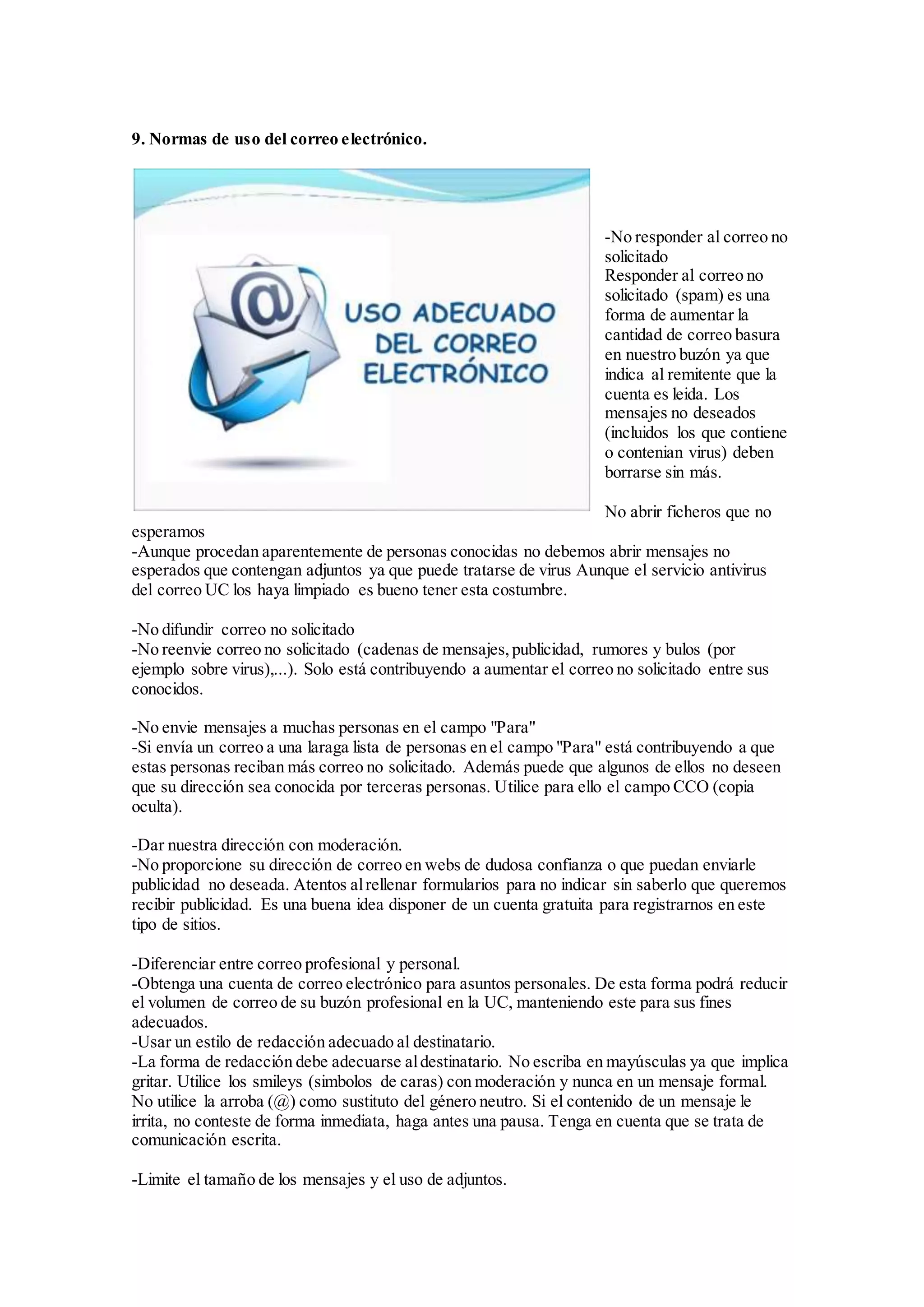 9. Normas de uso del correo electrónico. 
-No responder al correo no 
solicitado 
Responder al correo no 
solicitado (spam) es una 
forma de aumentar la 
cantidad de correo basura 
en nuestro buzón ya que 
indica al remitente que la 
cuenta es leida. Los 
mensajes no deseados 
(incluidos los que contiene 
o contenian virus) deben 
borrarse sin más. 
No abrir ficheros que no 
esperamos 
-Aunque procedan aparentemente de personas conocidas no debemos abrir mensajes no 
esperados que contengan adjuntos ya que puede tratarse de virus Aunque el servicio antivirus 
del correo UC los haya limpiado es bueno tener esta costumbre. 
-No difundir correo no solicitado 
-No reenvie correo no solicitado (cadenas de mensajes, publicidad, rumores y bulos (por 
ejemplo sobre virus),...). Solo está contribuyendo a aumentar el correo no solicitado entre sus 
conocidos. 
-No envie mensajes a muchas personas en el campo "Para" 
-Si envía un correo a una laraga lista de personas en el campo "Para" está contribuyendo a que 
estas personas reciban más correo no solicitado. Además puede que algunos de ellos no deseen 
que su dirección sea conocida por terceras personas. Utilice para ello el campo CCO (copia 
oculta). 
-Dar nuestra dirección con moderación. 
-No proporcione su dirección de correo en webs de dudosa confianza o que puedan enviarle 
publicidad no deseada. Atentos al rellenar formularios para no indicar sin saberlo que queremos 
recibir publicidad. Es una buena idea disponer de un cuenta gratuita para registrarnos en este 
tipo de sitios. 
-Diferenciar entre correo profesional y personal. 
-Obtenga una cuenta de correo electrónico para asuntos personales. De esta forma podrá reducir 
el volumen de correo de su buzón profesional en la UC, manteniendo este para sus fines 
adecuados. 
-Usar un estilo de redacción adecuado al destinatario. 
-La forma de redacción debe adecuarse al destinatario. No escriba en mayúsculas ya que implica 
gritar. Utilice los smileys (simbolos de caras) con moderación y nunca en un mensaje formal. 
No utilice la arroba (@) como sustituto del género neutro. Si el contenido de un mensaje le 
irrita, no conteste de forma inmediata, haga antes una pausa. Tenga en cuenta que se trata de 
comunicación escrita. 
-Limite el tamaño de los mensajes y el uso de adjuntos. 
 