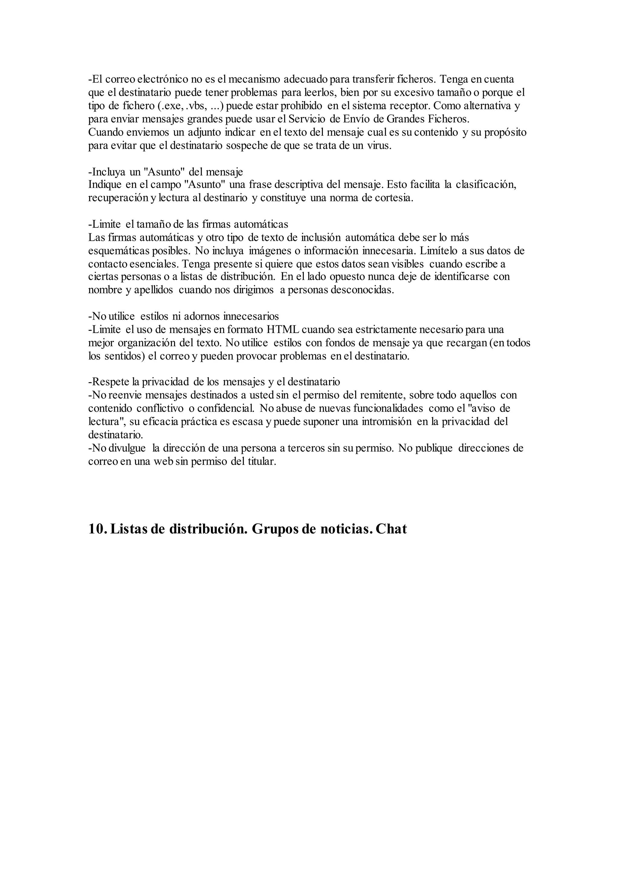 -El correo electrónico no es el mecanismo adecuado para transferir ficheros. Tenga en cuenta 
que el destinatario puede tener problemas para leerlos, bien por su excesivo tamaño o porque el 
tipo de fichero (.exe, .vbs, ...) puede estar prohibido en el sistema receptor. Como alternativa y 
para enviar mensajes grandes puede usar el Servicio de Envío de Grandes Ficheros. 
Cuando enviemos un adjunto indicar en el texto del mensaje cual es su contenido y su propósito 
para evitar que el destinatario sospeche de que se trata de un virus. 
-Incluya un "Asunto" del mensaje 
Indique en el campo "Asunto" una frase descriptiva del mensaje. Esto facilita la clasificación, 
recuperación y lectura al destinario y constituye una norma de cortesia. 
-Limite el tamaño de las firmas automáticas 
Las firmas automáticas y otro tipo de texto de inclusión automática debe ser lo más 
esquemáticas posibles. No incluya imágenes o información innecesaria. Limítelo a sus datos de 
contacto esenciales. Tenga presente si quiere que estos datos sean visibles cuando escribe a 
ciertas personas o a listas de distribución. En el lado opuesto nunca deje de identificarse con 
nombre y apellidos cuando nos dirigimos a personas desconocidas. 
-No utilice estilos ni adornos innecesarios 
-Limite el uso de mensajes en formato HTML cuando sea estrictamente necesario para una 
mejor organización del texto. No utilice estilos con fondos de mensaje ya que recargan (en todos 
los sentidos) el correo y pueden provocar problemas en el destinatario. 
-Respete la privacidad de los mensajes y el destinatario 
-No reenvie mensajes destinados a usted sin el permiso del remitente, sobre todo aquellos con 
contenido conflictivo o confidencial. No abuse de nuevas funcionalidades como el "aviso de 
lectura", su eficacia práctica es escasa y puede suponer una intromisión en la privacidad del 
destinatario. 
-No divulgue la dirección de una persona a terceros sin su permiso. No publique direcciones de 
correo en una web sin permiso del titular. 
10. Listas de distribución. Grupos de noticias. Chat 
