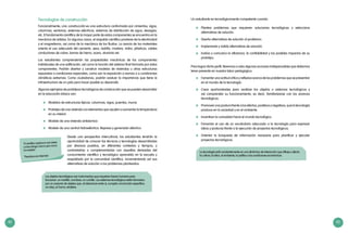 42 43
Tecnologías de construcción
Funcionalmente, una construcción es una estructura conformada por cimientos, vigas,
columnas, ventanas, sistemas eléctricos, sistemas de distribución de agua, desagüe,
etc. El fundamento científico de la mayor parte de estos componentes se encuentra en la
mecánica de sólidos. En algunos casos, el respaldo científico proviene de la electricidad
y el magnetismo, así como de la mecánica de los fluidos. La ciencia de los materiales
orienta el uso adecuado del cemento, yeso, ladrillo, madera, vidrio, plásticos, cables
conductores de cobre, barras de hierro, acero, aluminio etc.
Los estudiantes comprenderán las propiedades mecánicas de los componentes
individuales de una edificación, así como la función del sistema final formado por estos
componentes. Podrán diseñar y construir modelos de viviendas u otras estructuras
expuestas a condiciones especiales, como son la exposición a sismos o a condiciones
climáticas extremas. Como ciudadanos, podrán evaluar la importancia que tiene la
infraestructura de un país para hacer posible su desarrollo.
Algunos ejemplos de prototipos tecnológicos de construcción que se pueden desarrollar
en la educación básica son:
	 Modelos de estructuras típicas: columnas, vigas, puentes, muros
	 Prototipo de una vivienda con elementos que ayuden a aumentar la temperatura
en su interior
	 Modelo de una vivienda antisísmica
	 Modelo de una central hidroeléctrica: Represa y generador eléctrico
Desde una perspectiva intercultural, los estudiantes tendrán la
oportunidad de conocer las técnicas y tecnologías desarrolladas
por diversos pueblos, en diferentes contextos y tiempos, y
contrastarlas o complementarlas con aquellas derivadas del
conocimiento científico y tecnológico aprendido en la escuela y
respaldado por la comunidad científica, incrementando así sus
alternativas de solución a los problemas planteados.
“El científico explora lo que existe
y el tecnólogo crea lo que nunca
ha existido”.
Theodore von Kármán
Un estudiante es tecnológicamente competente cuando:
	 Plantea problemas que requieren soluciones tecnológicas y selecciona
alternativas de solución.
	 Diseña alternativas de solución al problema.
	 Implementa y valida alternativas de solución.
	 Evalúa y comunica la eficiencia, la confiabilidad y los posibles impactos de su
prototipo.
Para lograr dicho perfil, llevemos a cabo algunas acciones indispensables que debemos
tener presente en nuestra labor pedagógica:
	 Fomentar una actitud crítica y reflexiva acerca de los problemas que se presentan
en el mundo de la tecnología.
	 Crear oportunidades para analizar los objetos o sistemas tecnológicos y
así comprender su funcionamiento; es decir, familiarizarse con los avances
tecnológicos.
	 Promover una postura frente a los efectos, positivos y negativos, que la tecnología
produce en la sociedad y en el ambiente.
	 Incentivar la curiosidad hacia el mundo tecnológico.
	 Fomentar el uso de un vocabulario adecuado a la tecnología para expresar
ideas y posturas frente a la ejecución de proyectos tecnológicos.
	 Orientar la búsqueda de información necesaria para planificar y ejecutar
proyectos tecnológicos.
La tecnología está constantemente en una dinámica de interacción que influye y afecta
la cultura, la ética, el ambiente, la política y las condiciones económicas.
Los objetos tecnológicos son instrumentos que requieren fuerza humana para
funcionar: un martillo, una llave, un cuchillo. Los sistemas tecnológicos están formados
por un conjunto de objetos que, al interactuar entre sí, cumplen una función específica:
un reloj, un horno, etcétera.
 
