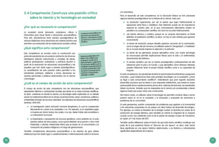 56 57
2.4	Competencia: Construye una posición crítica
sobre la ciencia y la tecnología en sociedad
¿Por qué es necesaria la competencia?
La sociedad actual demanda ciudadanos críticos e
informados para hacer frente a situaciones sociocientíficas.
Para ello, abordaremos tanto eventos paradigmáticos de
alcance intelectual como situaciones de contexto práctico que
permitan una evaluación de las implicancias sociales y éticas.
¿Qué significa esta competencia?
Esta competencia se concibe como la construcción por
parte del estudiante de una postura autónoma de alcances
ideológicos (relación estructurada y compleja de ideas),
políticos (participación ciudadana), y prácticos (acción) a
partir de la evaluación de situaciones sociocientíficas y de
aquellas que han dado lugar a eventos paradigmáticos.
La consolidación de esta posición crítica permitirá a los
estudiantes participar, deliberar y tomar decisiones en
asuntos personales y públicos relacionados con la ciencia
y tecnología.
¿Cuál es el campo de acción de esta competencia?
El campo de acción de esta competencia son las situaciones sociocientíficas, que
representan dilemas o controversias sociales que tienen en su base nociones científicas,
es decir, cuestiones en donde la ciencia y la tecnología están implicadas en un debate
social con implicancias éticas en el campo social (economía, salud, convivencia, política) y
ambientales (manejo de recursos naturales). Son ejemplos de situaciones sociocientíficas
(Jiménez, 2010:129):
	 La investigación sobre clonación humana terapéutica, la cual es cuestionada
éticamente en cuanto si es aceptable o no. Por ejemplo, si es aceptable pagar
a mujeres por donar óvulos, las cuales, a su vez, deben haber sido sometidas a
un tratamiento hormonal.
	 La biopiratería o apropiación de recursos genéticos, como patentar en un país
plantas nativas de otros países, como quinua (Bolivia), arroz jazmín u Hom-mali
(Tailandia); o plantas medicinales (Perú) que se basan en el conocimiento y la
innovación de pueblos indígenas a lo largo de generaciones.
También consideramos situaciones sociocientíficas a los eventos de gran relieve
intelectual que han dado lugar a cuestionamientos o reformulaciones sobre lo humano
Cuestiones sociocientíficas: Son
situaciones que representan
dilemas o controversias sociales
que tienen en su base nociones
científicas.
Eventos paradigmáticos: Se
refiere a los conflictos que
se generan a partir de un
descubrimiento o surgimiento
de una teoría científica que se
manifiesta necesariamente en
el cambio gradual del modo
de pensar y proceder de las
personas a nivel práctico,
ideológico y político.
y la naturaleza.
Para el desarrollo de esta competencia, en la Educación Básica se han priorizado
algunos eventos paradigmáticos en la historia de la ciencia. Estos son:
	 La revolución copernicana, por ser el evento que logra históricamente la
separación entre física y metafísica. Esta distinción puede ser de importancia
especial en nuestro país, en el que cosmovisiones alternativas existen en
paralelo a la comprensión científica, tal como ha ocurrido históricamente.
	 Las teorías atómica y cuántica, porque en su conjunto demuestran un límite
definitivo al positivismo científico, es decir, no hay un solo método para generar
conocimiento.
	 La teoría de evolución, porque desafía aspectos comunes de la cosmovisión,
como el origen del ser humano y la reflexión sobre la “benignidad” u “hostilidad”
de un mundo donde imperan la selección y la extinción.
	 La teoría de los gérmenes, porque ejemplifica cómo una nueva tecnología
(el microscopio) permitió explicaciones físicas para la vida y la enfermedad,
disociándose del vitalismo.
	 El cambio climático, por ser un evento paradigmático contemporáneo de alta
relevancia para el país y el mundo, y que ejemplifica cómo diversos intereses
pueden influenciar tanto al propio trabajo científico como a su capacidad de
impacto.
En esta competencia, los estudiantes tendrán la oportunidad de enfrentarse a preguntas
concretas –¿qué implicancias tiene este prototipo tecnológico en la sociedad?, ¿cómo
se llegó a este conocimiento científico?– entendiendo que para lograrlo necesitan
desarrollar procesos que los lleven a una respuesta satisfactoria, que resista la mayor
parte posible de los cuestionamientos de los otros. Además de todo esto, los estudiantes
deben reconocer, también que las respuestas de la ciencia son provisionales y tienen
vigencia hasta que surjan otras más convincentes.
Del mismo modo, su reflexión sobre la tecnología les permitirá construir ideas y tomar
postura sobre su rol en la sociedad, y la búsqueda y propuesta de soluciones a
problemas de su comunidad.
En esta perspectiva, podrán comprender los problemas que agobian a la humanidad
y las soluciones propuestas en los países con altos índices de desarrollo tecnológico.
Por ejemplo, es notorio el beneficio de la energía nuclear al abaratar los costos de la
producción de energía eléctrica, pero también es notoria la magnitud de su impacto
cuando ocurre una catástrofe como la de la planta de energía nuclear de Fukushima,
en Japón, el 11 de marzo del 2011.
También podrá reflexionar sobre el hecho de que toda teoría científica constituye una
parte de lo que podemos llamar el “discurso de una época”, es decir, todo hecho
tiene significado en una época histórica determinada, o es histórica y culturalmente
significativa dependiendo de la época.
 